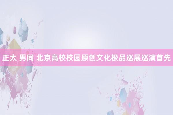 正太 男同 北京高校校园原创文化极品巡展巡演首先