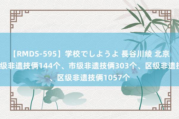 【RMDS-595】学校でしようよ 長谷川綾 北京市现存国度级非遗技俩144个、市级非遗技俩303个、区级非遗技俩1057个