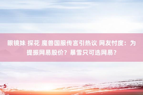 眼镜妹 探花 魔兽国服传言引热议 网友忖度：为提振网易股价？暴雪只可选网易？