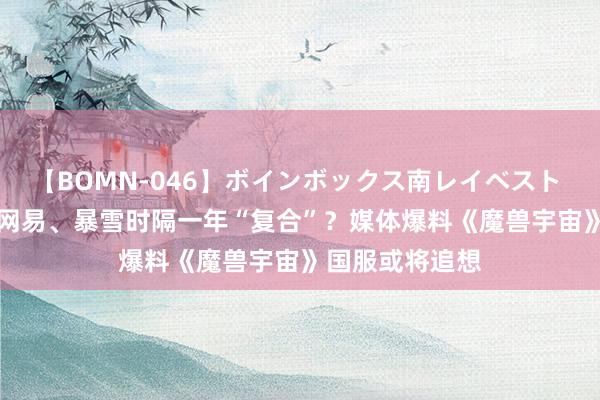 【BOMN-046】ボインボックス南レイベスト 巨乳輪 4時間 网易、暴雪时隔一年“复合”？媒体爆料《魔兽宇宙》国服或将追想