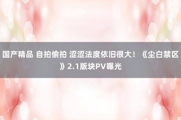 国产精品 自拍偷拍 涩涩法度依旧很大！《尘白禁区》2.1版块PV曝光