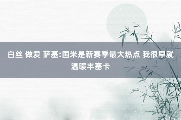 白丝 做爱 萨基:国米是新赛季最大热点 我很早就温暖丰塞卡