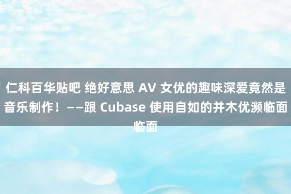 仁科百华贴吧 绝好意思 AV 女优的趣味深爱竟然是音乐制作！——跟 Cubase 使用自如的并木优濒临面