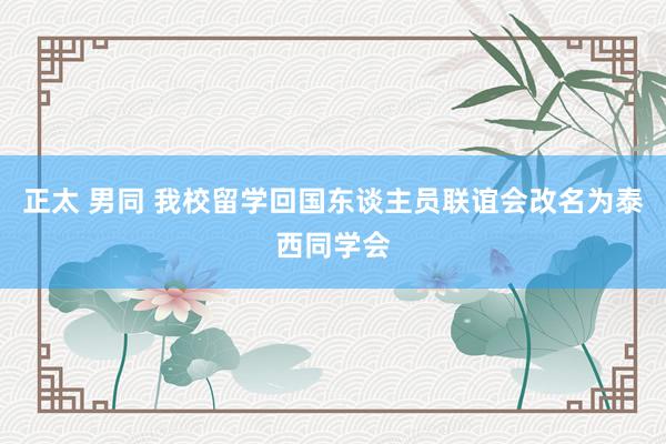 正太 男同 我校留学回国东谈主员联谊会改名为泰西同学会