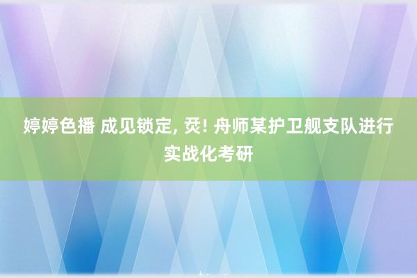 婷婷色播 成见锁定， 烎! 舟师某护卫舰支队进行实战化考研