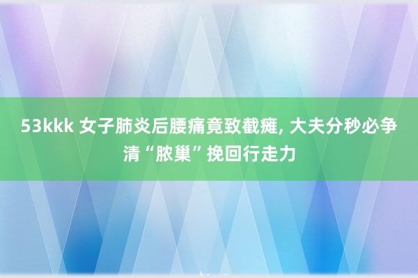 53kkk 女子肺炎后腰痛竟致截瘫， 大夫分秒必争清“脓巢”挽回行走力
