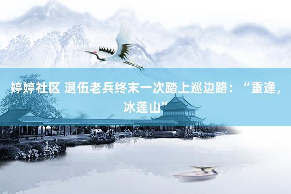 婷婷社区 退伍老兵终末一次踏上巡边路：“重逢，冰莲山”