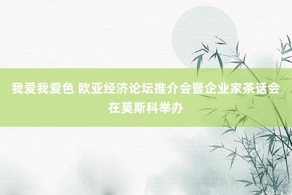 我爱我爱色 欧亚经济论坛推介会暨企业家茶话会在莫斯科举办
