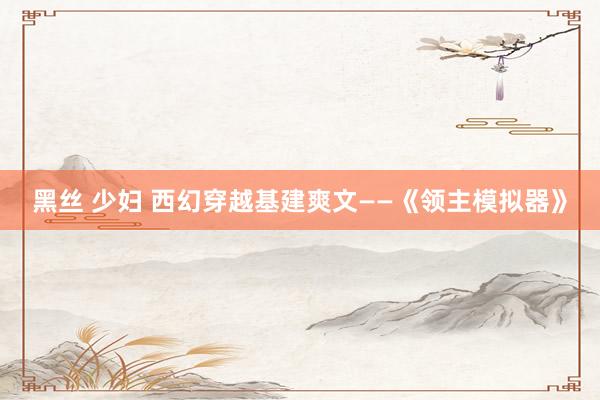 黑丝 少妇 西幻穿越基建爽文——《领主模拟器》