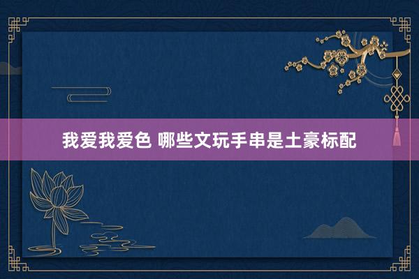 我爱我爱色 哪些文玩手串是土豪标配