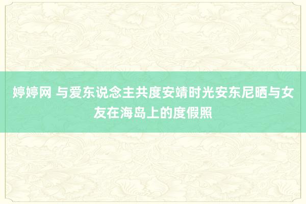 婷婷网 与爱东说念主共度安靖时光安东尼晒与女友在海岛上的度假照