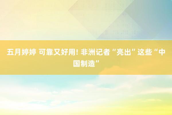 五月婷婷 可靠又好用! 非洲记者“亮出”这些“中国制造”