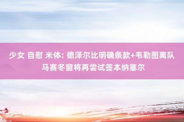 少女 自慰 米体: 德泽尔比明确条款+韦勒图离队 马赛冬窗将再尝试签本纳塞尔