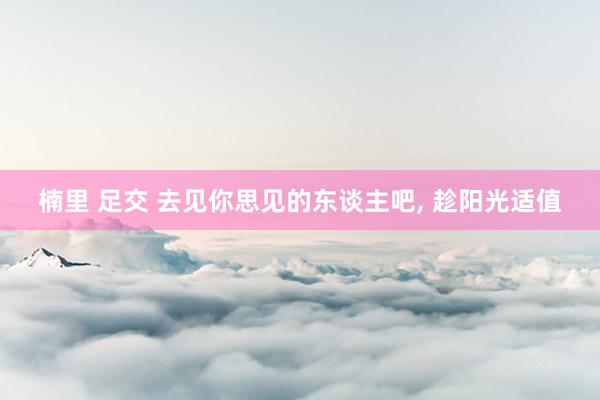 楠里 足交 去见你思见的东谈主吧， 趁阳光适值