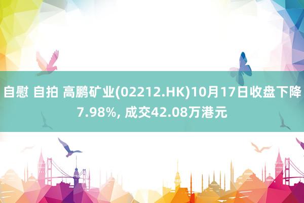 自慰 自拍 高鹏矿业(02212.HK)10月17日收盘下降7.98%， 成交42.08万港元