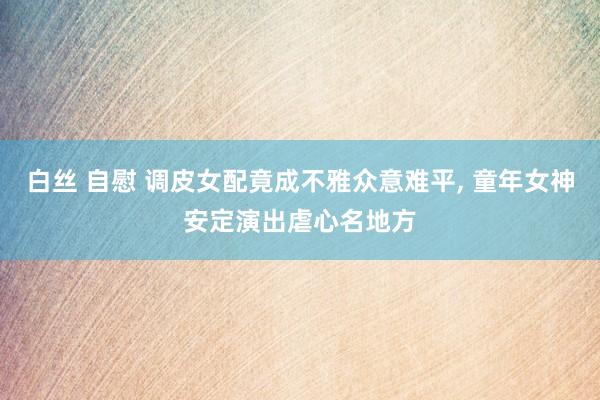 白丝 自慰 调皮女配竟成不雅众意难平， 童年女神安定演出虐心名地方