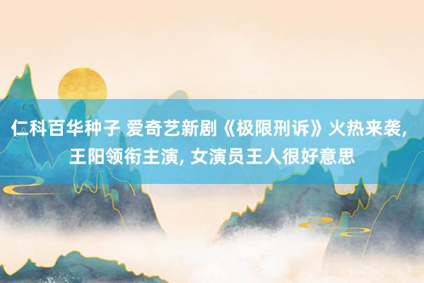 仁科百华种子 爱奇艺新剧《极限刑诉》火热来袭， 王阳领衔主演， 女演员王人很好意思