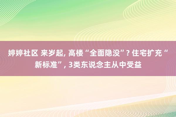 婷婷社区 来岁起， 高楼“全面隐没”? 住宅扩充“新标准”， 3类东说念主从中受益