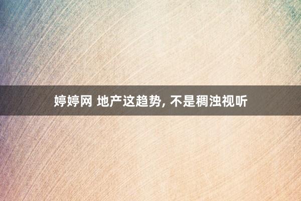 婷婷网 地产这趋势， 不是稠浊视听