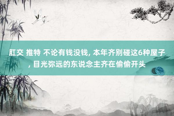 肛交 推特 不论有钱没钱， 本年齐别碰这6种屋子， 目光弥远的东说念主齐在偷偷开头