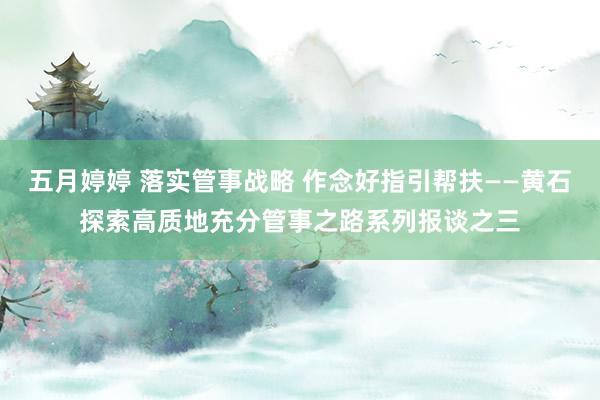 五月婷婷 落实管事战略 作念好指引帮扶——黄石探索高质地充分管事之路系列报谈之三
