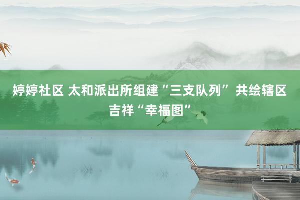 婷婷社区 太和派出所组建“三支队列” 共绘辖区吉祥“幸福图”