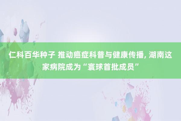 仁科百华种子 推动癌症科普与健康传播， 湖南这家病院成为“寰球首批成员”