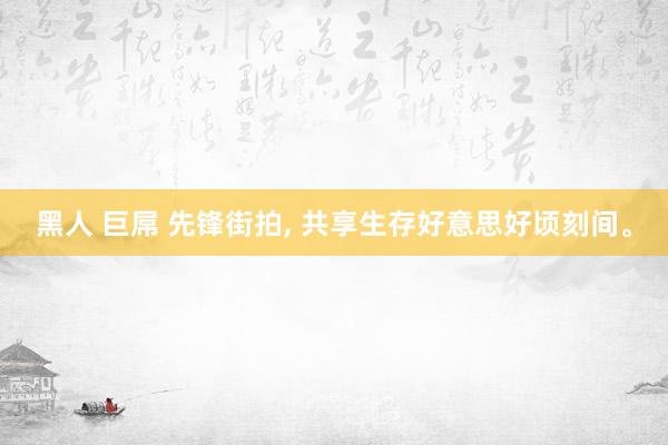 黑人 巨屌 先锋街拍， 共享生存好意思好顷刻间。