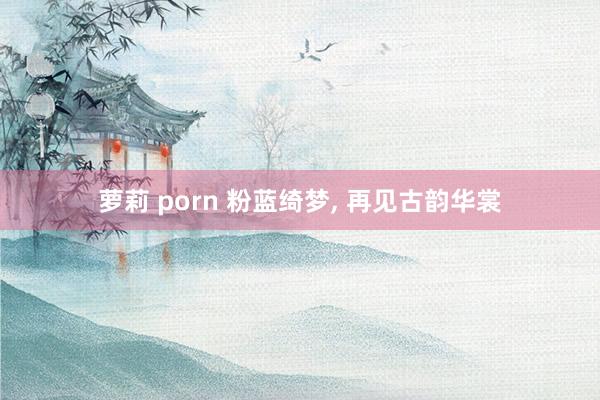 萝莉 porn 粉蓝绮梦， 再见古韵华裳