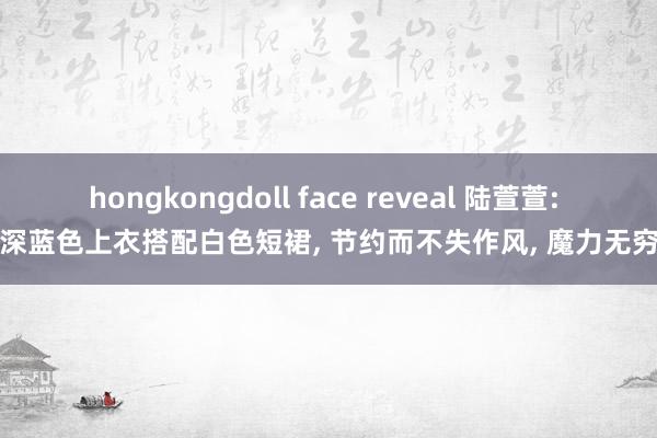 hongkongdoll face reveal 陆萱萱: 深蓝色上衣搭配白色短裙， 节约而不失作风， 魔力无穷