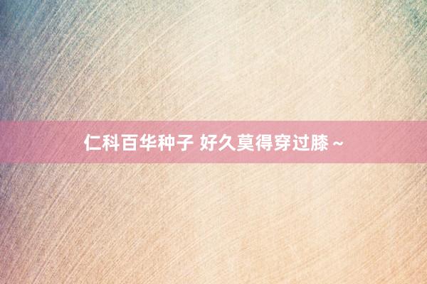 仁科百华种子 好久莫得穿过膝～
