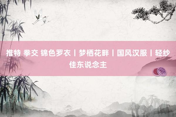 推特 拳交 锦色罗衣丨梦栖花畔丨国风汉服丨轻纱佳东说念主
