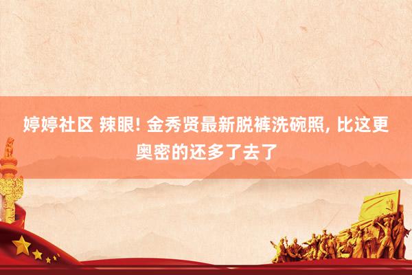 婷婷社区 辣眼! 金秀贤最新脱裤洗碗照， 比这更奥密的还多了去了