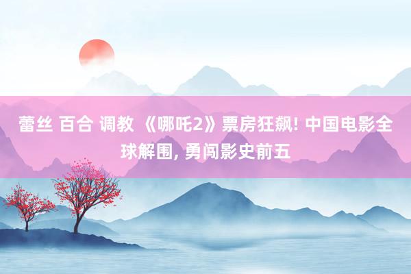 蕾丝 百合 调教 《哪吒2》票房狂飙! 中国电影全球解围， 勇闯影史前五