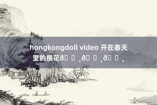 hongkongdoll video 开在春天里的樱花🌸🌸🌸