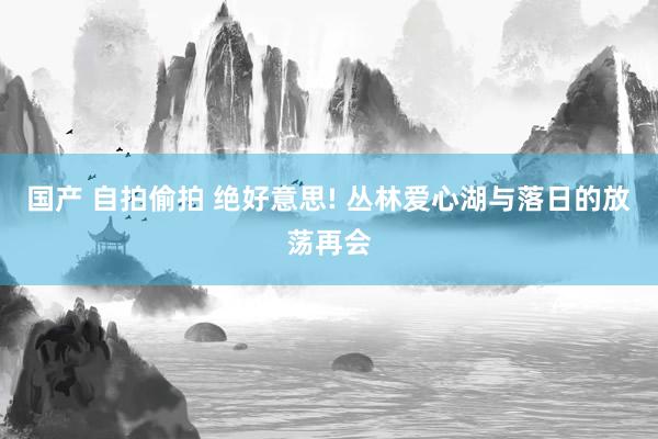 国产 自拍偷拍 绝好意思! 丛林爱心湖与落日的放荡再会