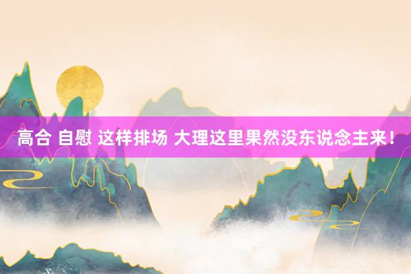 高合 自慰 这样排场 大理这里果然没东说念主来！