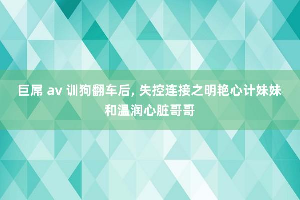 巨屌 av 训狗翻车后， 失控连接之明艳心计妹妹和温润心脏哥哥