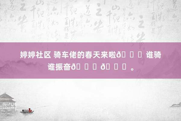 婷婷社区 骑车佬的春天来啦😆谁骑谁振奋😃😃。