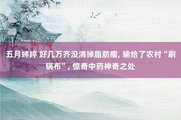 五月婷婷 好几万齐没消掉脂肪瘤， 输给了农村“刷锅布”， 惊奇中药神奇之处