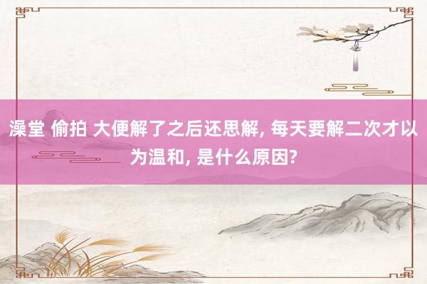 澡堂 偷拍 大便解了之后还思解， 每天要解二次才以为温和， 是什么原因?