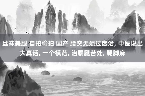 丝袜美腿 自拍偷拍 国产 腰突无须过度治， 中医说出大真话， 一个模范， 治腰腿苦处， 腿脚麻
