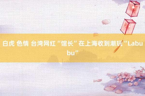 白虎 色情 台湾网红“馆长”在上海收到潮玩“Labubu”