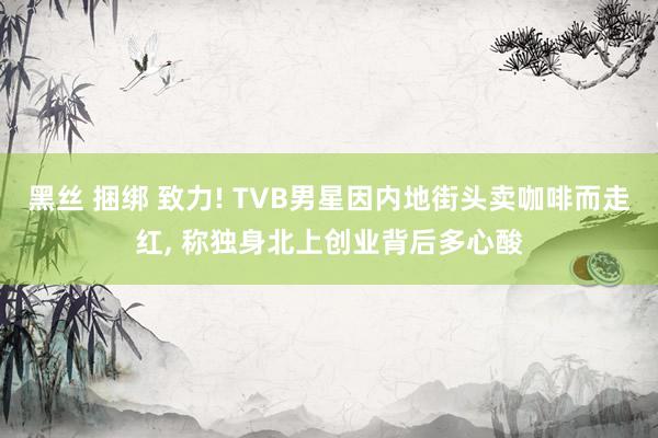 黑丝 捆绑 致力! TVB男星因内地街头卖咖啡而走红， 称独身北上创业背后多心酸