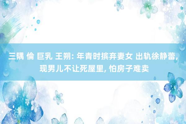 三隅 倫 巨乳 王朔: 年青时摈弃妻女 出轨徐静蕾， 现男儿不让死屋里， 怕房子难卖