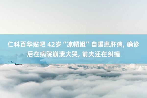 仁科百华贴吧 42岁“凉帽姐”自曝患肝病， 确诊后在病院崩溃大哭， 前夫还在纠缠