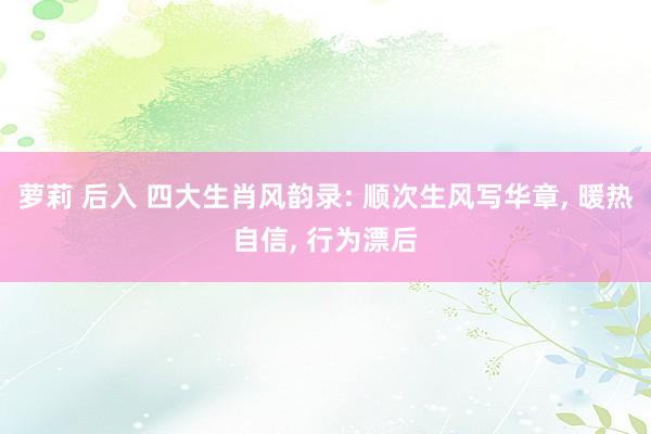 萝莉 后入 四大生肖风韵录: 顺次生风写华章， 暖热自信， 行为漂后