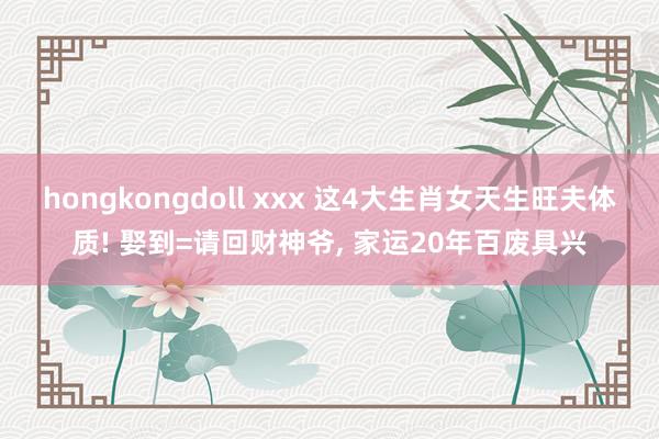 hongkongdoll xxx 这4大生肖女天生旺夫体质! 娶到=请回财神爷， 家运20年百废具兴
