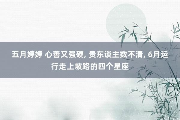 五月婷婷 心善又强硬， 贵东谈主数不清， 6月运行走上坡路的四个星座