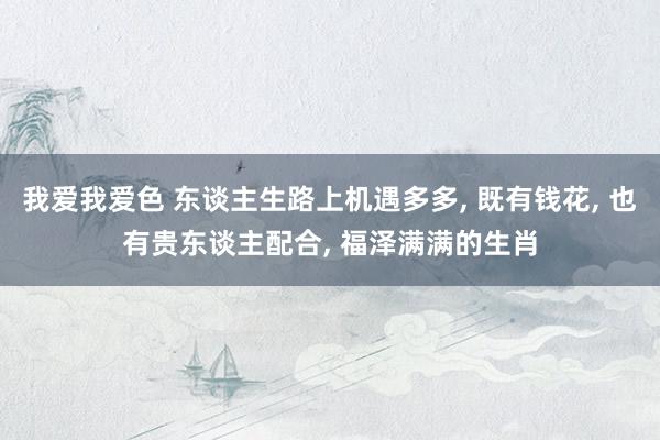 我爱我爱色 东谈主生路上机遇多多， 既有钱花， 也有贵东谈主配合， 福泽满满的生肖